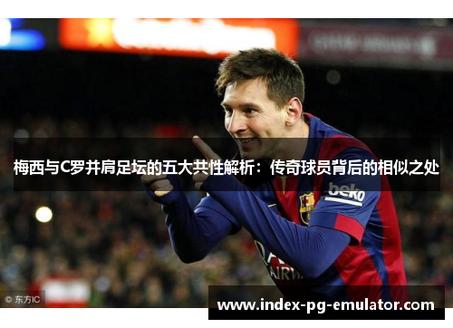 梅西与C罗并肩足坛的五大共性解析：传奇球员背后的相似之处