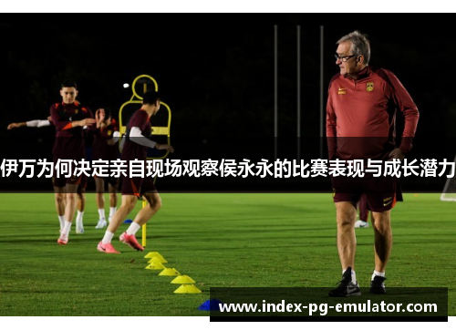 伊万为何决定亲自现场观察侯永永的比赛表现与成长潜力