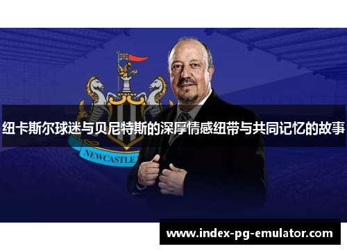 纽卡斯尔球迷与贝尼特斯的深厚情感纽带与共同记忆的故事