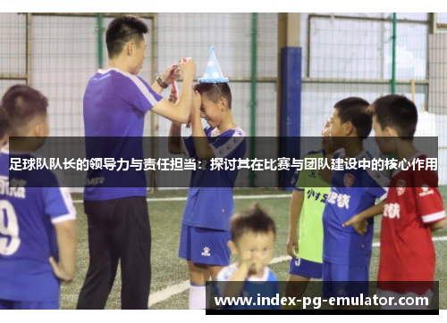 足球队队长的领导力与责任担当：探讨其在比赛与团队建设中的核心作用