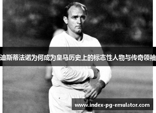 迪斯蒂法诺为何成为皇马历史上的标志性人物与传奇领袖 迪斯蒂法诺为何成为皇马历史上的标志性人物与传奇领袖