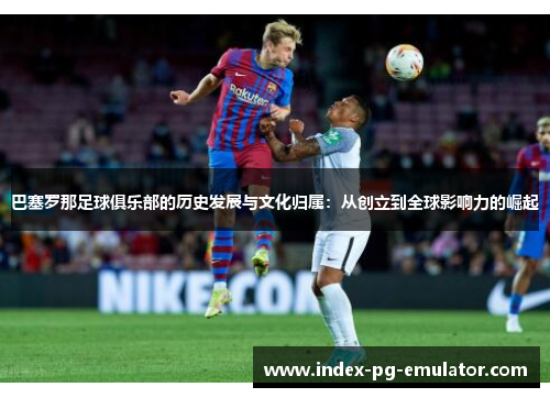 巴塞罗那足球俱乐部的历史发展与文化归属：从创立到全球影响力的崛起