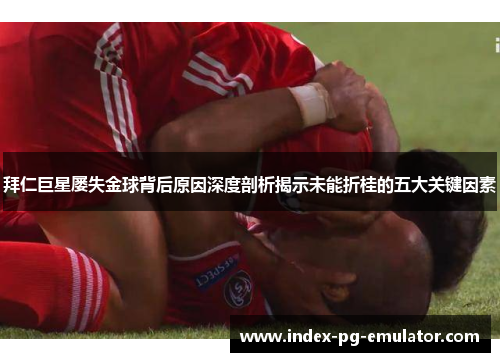 拜仁巨星屡失金球背后原因深度剖析揭示未能折桂的五大关键因素