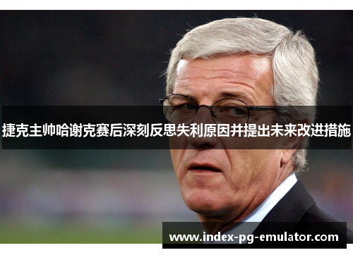 捷克主帅哈谢克赛后深刻反思失利原因并提出未来改进措施
