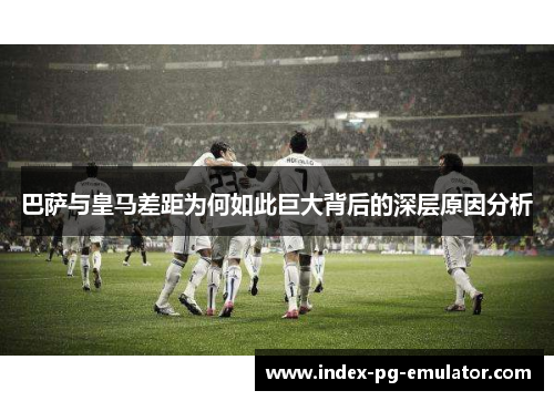 巴萨与皇马差距为何如此巨大背后的深层原因分析