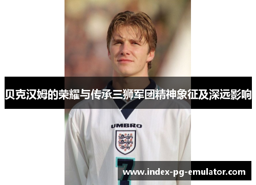 贝克汉姆的荣耀与传承三狮军团精神象征及深远影响