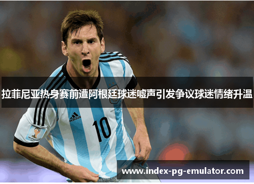 拉菲尼亚热身赛前遭阿根廷球迷嘘声引发争议球迷情绪升温 拉菲尼亚热身赛前遭阿根廷球迷嘘声引发争议球迷情绪升温