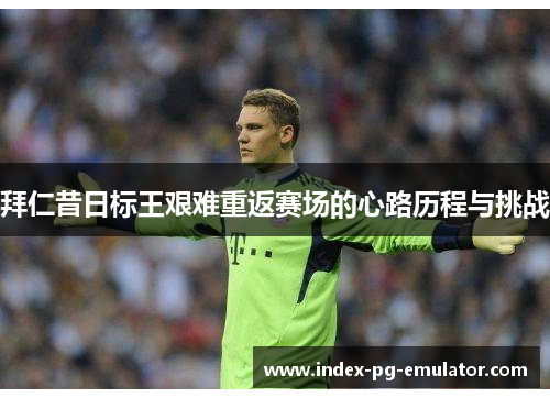 拜仁昔日标王艰难重返赛场的心路历程与挑战 拜仁昔日标王艰难重返赛场的心路历程与挑战