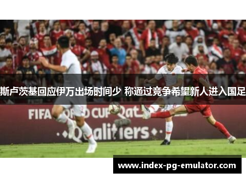 斯卢茨基回应伊万出场时间少 称通过竞争希望新人进入国足 斯卢茨基回应伊万出场时间少 称通过竞争希望新人进入国足