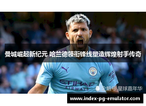 曼城崛起新纪元 哈兰德领衔锋线塑造辉煌射手传奇 曼城崛起新纪元 哈兰德领衔锋线塑造辉煌射手传奇