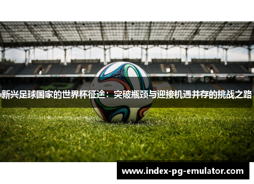 新兴足球国家的世界杯征途:突破瓶颈与迎接机遇并存的挑战之路 新兴足球国家的世界杯征途:突破瓶颈与迎接机遇并存的挑战之路