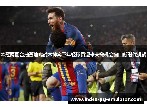 欧冠两回合抽签前瞻战术博弈下年轻球员迎来关键机会窗口新时代挑战