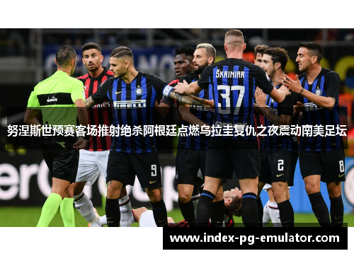 努涅斯世预赛客场推射绝杀阿根廷点燃乌拉圭复仇之夜震动南美足坛