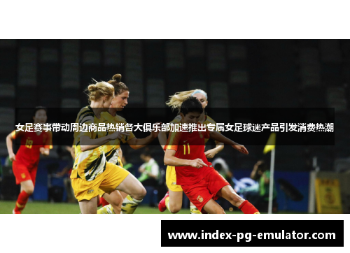 女足赛事带动周边商品热销各大俱乐部加速推出专属女足球迷产品引发消费热潮