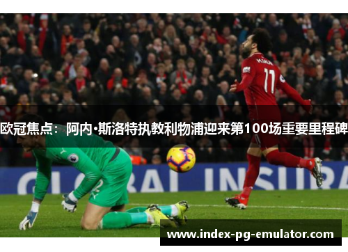欧冠焦点：阿内·斯洛特执教利物浦迎来第100场重要里程碑