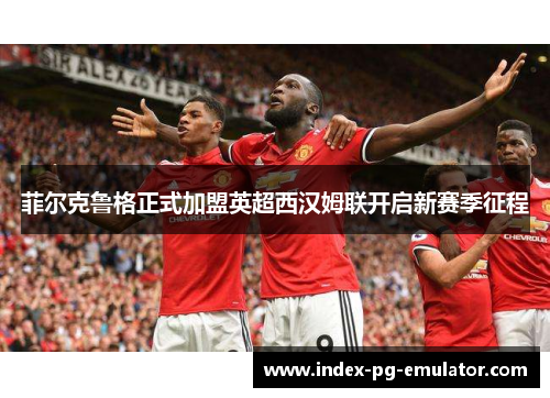 菲尔克鲁格正式加盟英超西汉姆联开启新赛季征程