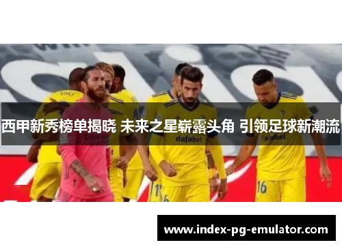西甲新秀榜单揭晓 未来之星崭露头角 引领足球新潮流