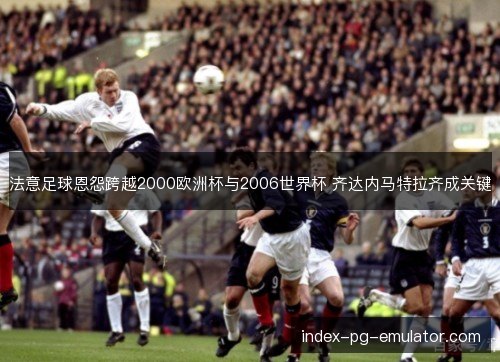 法意足球恩怨跨越2000欧洲杯与2006世界杯 齐达内马特拉齐成关键 法意足球恩怨跨越2000欧洲杯与2006世界杯 齐达内马特拉齐成关键